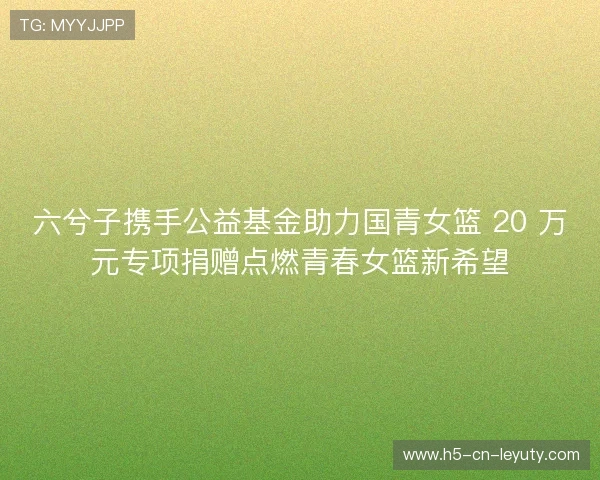 六兮子携手公益基金助力国青女篮 20 万元专项捐赠点燃青春女篮新希望